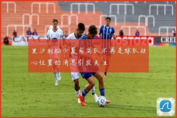 里沙利松今夏或离队不再是球队核心位置的消息引发关注