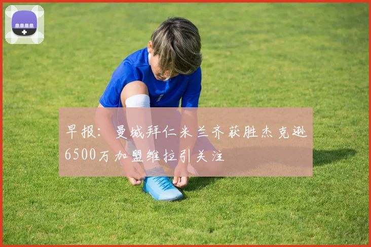 早报：曼城拜仁米兰齐获胜杰克逊6500万加盟维拉引关注