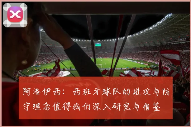 阿洛伊西：西班牙球队的进攻与防守理念值得我们深入研究与借鉴