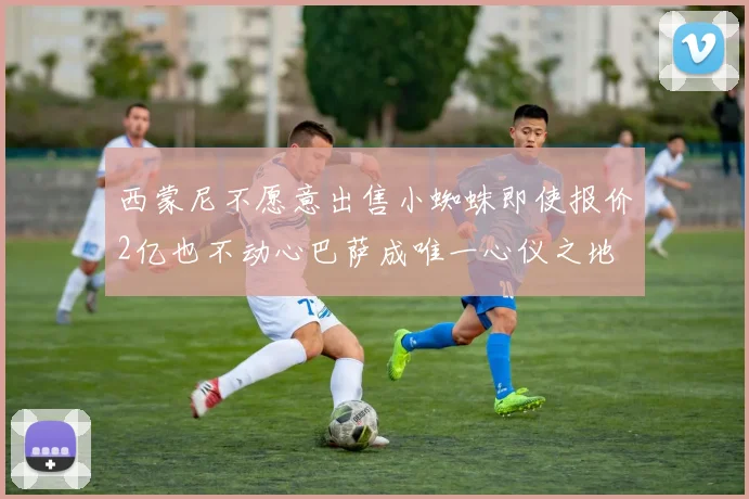 西蒙尼不愿意出售小蜘蛛即使报价2亿也不动心巴萨成唯一心仪之地