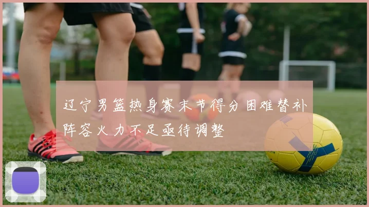 辽宁男篮热身赛末节得分困难替补阵容火力不足亟待调整