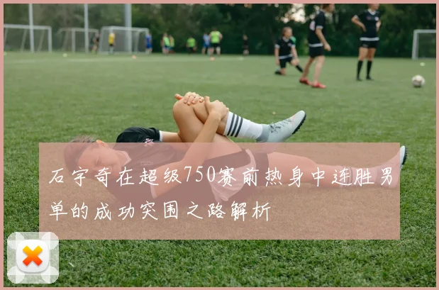 石宇奇在超级750赛前热身中连胜男单的成功突围之路解析