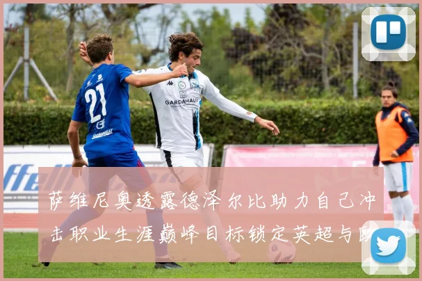 萨维尼奥透露德泽尔比助力自己冲击职业生涯巅峰目标锁定英超与欧冠荣耀