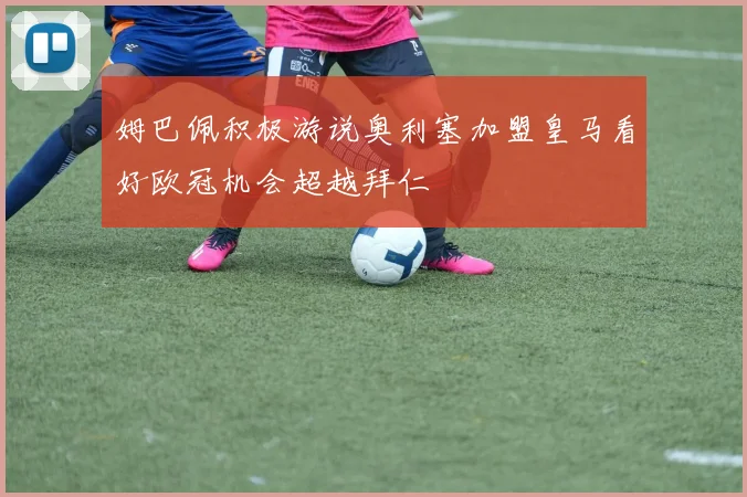 姆巴佩积极游说奥利塞加盟皇马看好欧冠机会超越拜仁