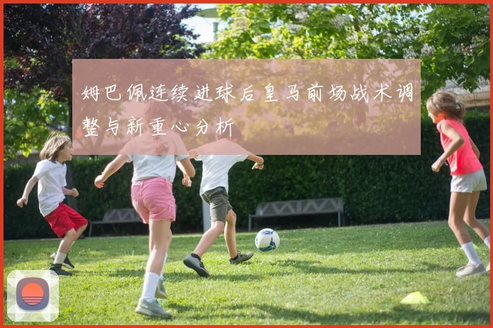 姆巴佩连续进球后皇马前场战术调整与新重心分析